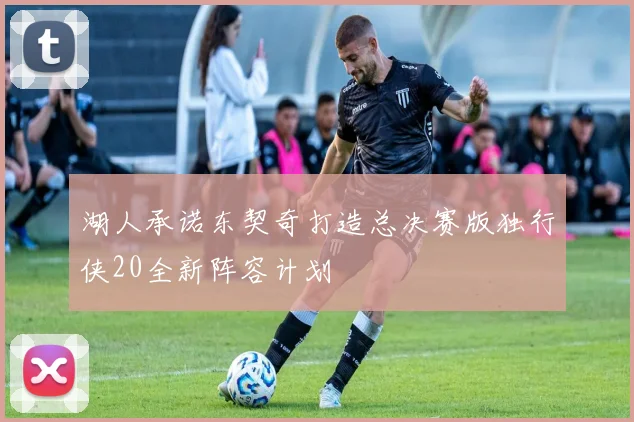 湖人承诺东契奇打造总决赛版独行侠20全新阵容计划