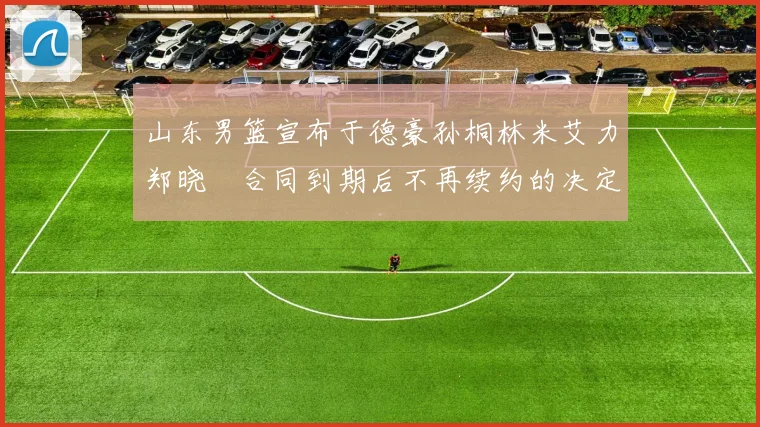 山东男篮宣布于德豪孙桐林米艾力郑晓垚合同到期后不再续约的决定