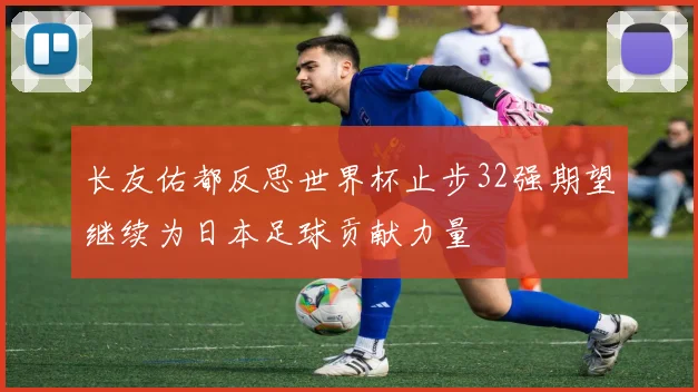 长友佑都反思世界杯止步32强期望继续为日本足球贡献力量