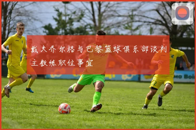 戴夫乔尔格与巴黎篮球俱乐部谈判主教练职位事宜