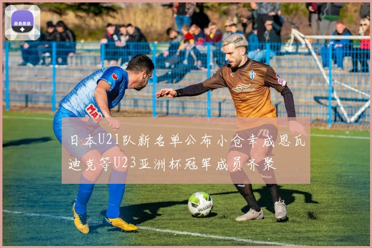 日本U21队新名单公布小仓幸成恩瓦迪克等U23亚洲杯冠军成员齐聚