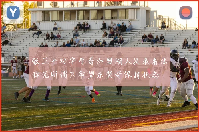 张卫平对字母哥加盟湖人发表看法称无所谓只希望东契奇保持状态
