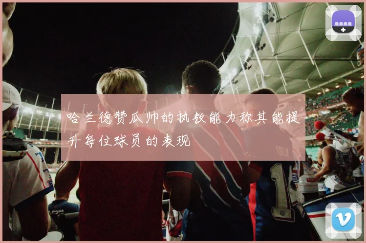 哈兰德赞瓜帅的执教能力称其能提升每位球员的表现