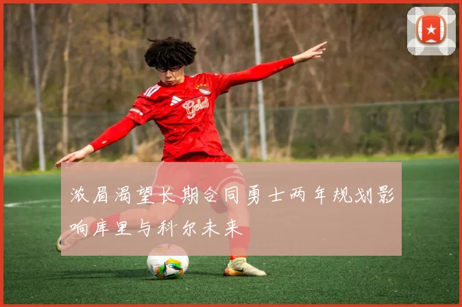 浓眉渴望长期合同勇士两年规划影响库里与科尔未来