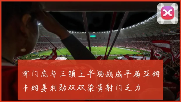 津门虎与三镇上半场战成平局亚姆卡姆姜利勋双双染黄射门乏力