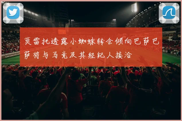 莫雷托透露小蜘蛛转会倾向巴萨巴萨将与马竞及其经纪人接洽