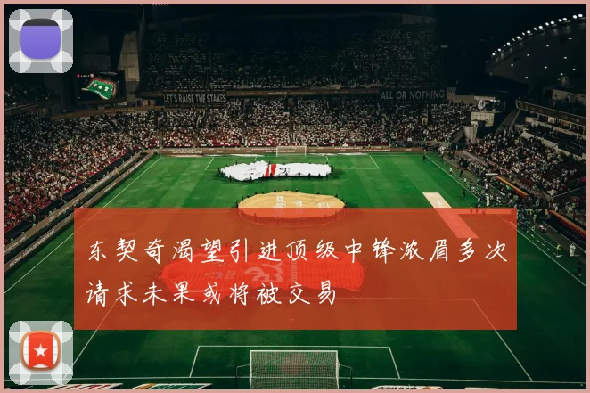 东契奇渴望引进顶级中锋浓眉多次请求未果或将被交易