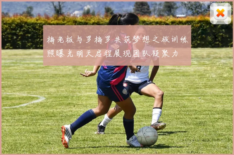 梅老板与罗梅罗共筑梦想之旅训练照曝光明天启程展现团队凝聚力