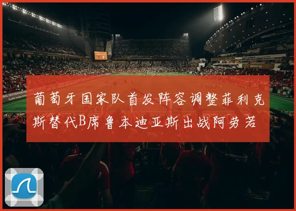 葡萄牙国家队首发阵容调整菲利克斯替代B席鲁本迪亚斯出战阿劳若