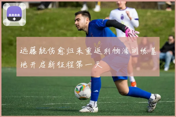 远藤航伤愈归来重返利物浦训练基地开启新征程第一天