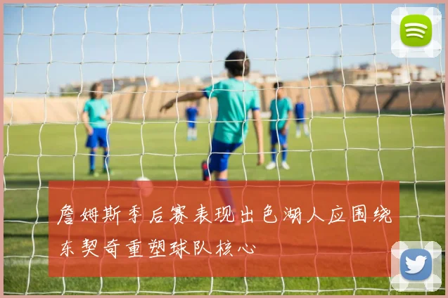 詹姆斯季后赛表现出色湖人应围绕东契奇重塑球队核心