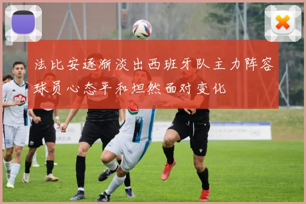 法比安逐渐淡出西班牙队主力阵容球员心态平和坦然面对变化