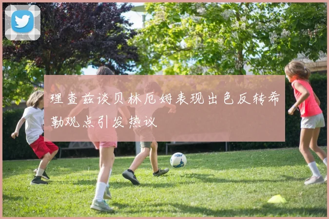 理查兹谈贝林厄姆表现出色反转希勒观点引发热议