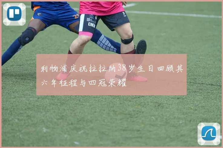 利物浦庆祝拉拉纳38岁生日回顾其六年征程与四冠荣耀