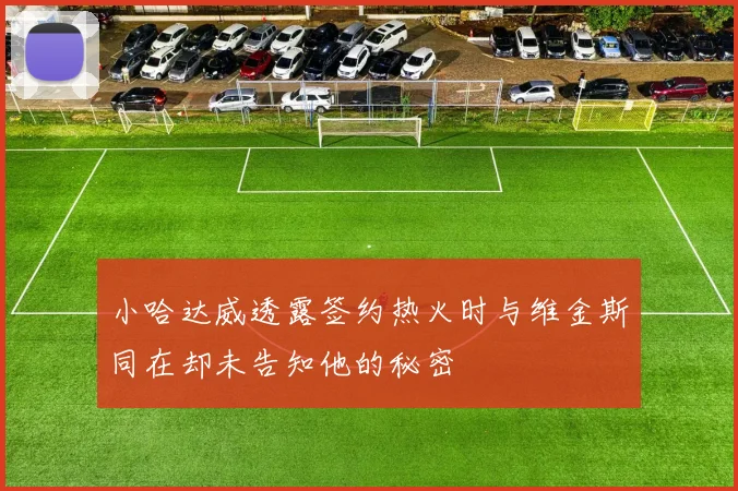 小哈达威透露签约热火时与维金斯同在却未告知他的秘密