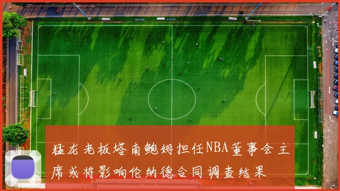 猛龙老板塔南鲍姆担任NBA董事会主席或将影响伦纳德合同调查结果
