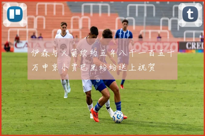 伊森与火箭续约五年八千一百五十万申京小贾巴里纷纷送上祝贺