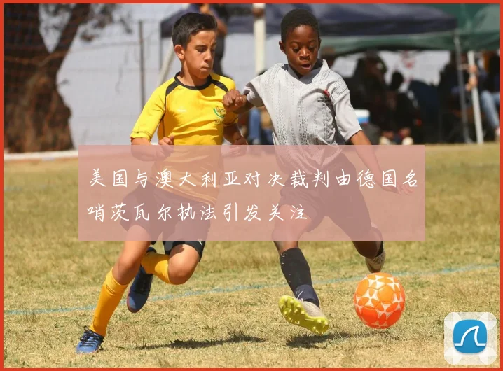 美国与澳大利亚对决裁判由德国名哨茨瓦尔执法引发关注