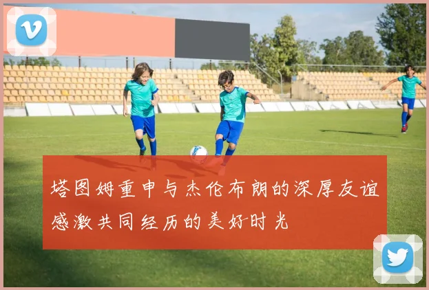 塔图姆重申与杰伦布朗的深厚友谊感激共同经历的美好时光